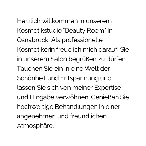 Herzlich willkommen in unserem Kosmetikstudio Beauty Room in Osnabrück Als professionelle Kosmetikerin freue ich mich darauf Sie in unserem Salon begrüßen zu dürfen Tauchen Sie ein in eine Welt der Schönheit und Entspannung und lassen Sie sich von meiner Expertise und Hingabe verwöhnen Genießen Sie hochwertige Behandlungen in einer angenehmen und freundlichen Atmosphäre